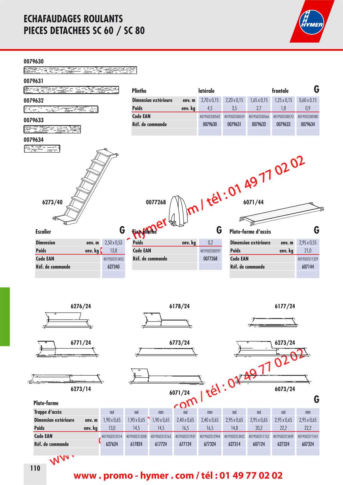 ECHAFAUDAGES ROULANTS 
PIECES DETACHEES SC 60 / SC 80 


6273/29 6173/426171/42 
6371/426773/42 
6373/42 
Tube du garde-corps G Diagonale horizontale en aluminium G 

Longueur env. m 2,80 Longueur env. m 1,95 2,30 2,75 2,95 3,20 

Poids env. kg 4,0 Poids env. kg 3,3 2,5 3,5 3,2 3,5 

Code EAN 4019502313446 Code EAN 4019502312968 4019502313125 4019502313576 4019502319905 4019502319974 

R&eacute;f. de commande 627329 R&eacute;f. de commande 617142 617342 677342 637142 637342 

6771/276178/27 
6071/286178/286071/27 
6378/27 

Diagonale/Entretoise en aluminium G 


Tube de support Traverse roulante 

GG 

6071/43Traverse lat&eacute;rales G 

en aluminium en tube d&lsquo;acier rectangulaire galvanis&eacute; &agrave; chaud 

Longueur env. m 2,95 Longueur env. m 2,05 Longueur env. m 2,05 
Poids env. kg 13,7 Poids env. kg 4,5 Poids env. kg 18,5 
Code EAN 4019502311312 Code EAN 4019502311305 Code EAN 4019502311244 
R&eacute;f. de commande 607143 R&eacute;f. de commande 607141 R&eacute;f. de commande 607134 

Goupille &agrave; ressort Fixation de serrage sur traverse Rallonge de traverse


en plastique haut de gamme avec broche en acier en acier galvanis&eacute; en tube d&lsquo;acier rectangulaire galvanis&eacute; &agrave; chaud 

Longueur env. m 
Poids env. kg 
Code EAN 
R&eacute;f. de commande 
0,66 
7,2 
4019502311411 
607234 
Poids env. kg 0,1 
Code EAN 4019502317147 
R&eacute;f. de commande 007760 